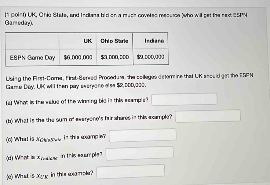 UK, Ohio State, and Indiana bid on a much coveted resource (who will get the next ESPN 
Gameday). 
Using the First-Come, First-Served Procedure, the colleges determine that UK should get the ESPN 
Game Day. UK will then pay everyone else $2,000,000. 
(a) What is the value of the winning bid in this example? □ 
(b) What is the the sum of everyone's fair shares in this example? □ 
(c) What is XOhioState in this example? □ 
(d) What is XIndiana in this example? □ 
(e) What is X∪ K in this example? □