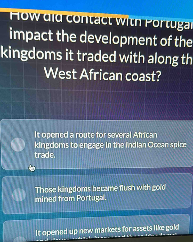 How did contact with Portugal
impact the development of the
kingdoms it traded with along th
West African coast?
It opened a route for several African
kingdoms to engage in the Indian Ocean spice
trade.
Those kingdoms became flush with gold
mined from Portugal.
It opened up new markets for assets like gold