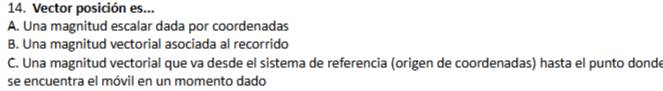 Vector posición es...
A. Una magnitud escalar dada por coordenadas
B. Una magnitud vectorial asociada al recorrido
C. Una magnitud vectorial que va desde el sistema de referencia (origen de coordenadas) hasta el punto donde
se encuentra el móvil en un momento dado