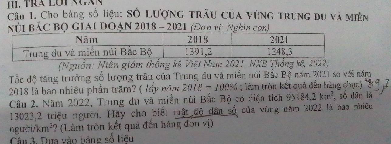 TrÁ LOI NgàN 
Cầu 1. Cho bảng số liệu: Số Lượng trÂu Của vùNg TRUNG DU và Miền 
Núi BẢC Bộ GIAI ĐOẠN 2018 - 2021 (Đơn vị: Nghìn con) 
(Nguồn: Niên giám thống kê Việt Nam 2021, NXB Thống kê, 2022) 
Tốc độ tăng trưởng số lượng trâu của Trung du và miền núi Bắc Bộ năm 2021 so với năm
2018 là bao nhiêu phần trăm? ( lấy năm 2018=100%; làm tròn kết quả đến hàng chục) 
Câu 2. Năm 2022, Trung du và miền núi Bắc Bộ có diện tích 95184, 2km^2 , số dân là
13023, 2 triệu người. Hãy cho biết mật độ dân số của vùng năm 2022 là bao nhiêu 
người/ km^2 ? (Làm tròn kết quả đến hàng đơn vị) 
Câu 3. Dựa vào bảng số liêu