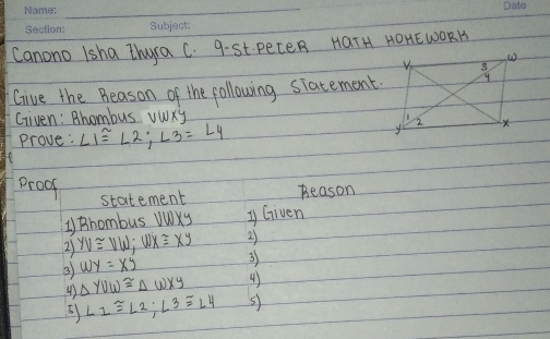 Canono 1sha Zhyra C. 9-St. PeceR HaTH HOHEWORK 
Give the Beason of the following siatement. 
Given: Bhombus ywxy
Prove: ∠ 1≌ ∠ 2; ∠ 3=∠ 4
proof Beason 
statement 
1) Bhombus VWXy y Given 
2) yv≌ vw; wx≌ xy 2) 
3 wy=xy
3) 
43 △ YUW≌ △ WXY 4) 
5) L_12;∠ 3≌ ∠ 4 5)