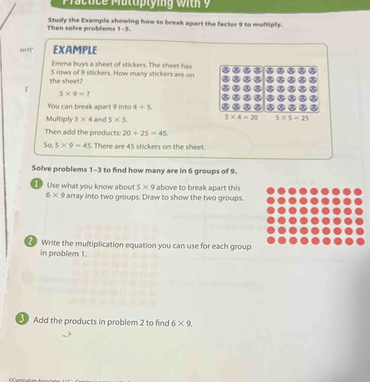 Practice Mültiplying with 9 
Study the Example showing how to break apart the factor 9 to multiply. 
Then solve problems 1-5. 
EXAMPLE 
Emma buys a sheet of stickers. The sheet has
5 rows of 9 stickers. How many stickers are on 
the sheet?
5* 9=? 
You can break apart 9 into 4+5. 
Multiply 5* 4 and 5* 5.
5* 4=20 5* 5=25
Then add the products: 20+25=45. 
So, 5* 9=45. There are 45 stickers on the sheet. 
Solve problems 1-3 to find how many are in 6 groups of 9. 
1 Use what you know about 5* 9 above to break apart this
6* 9 array into two groups. Draw to show the two groups. 
2 Write the multiplication equation you can use for each group 
in problem 1. 
3 Add the products in problem 2 to find 6* 9.