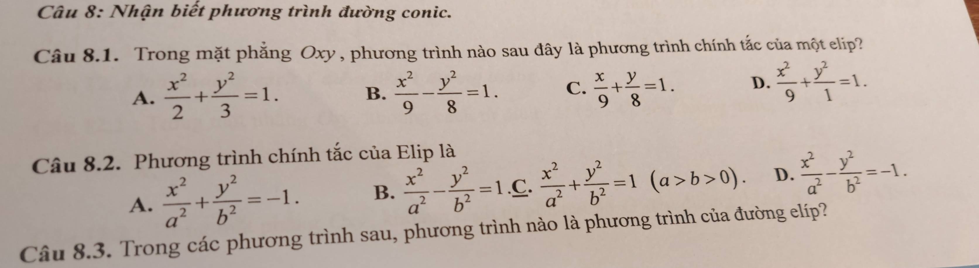 Nhận biết phương trình đường conic.
Câu 8.1. Trong mặt phẳng Oxy, phương trình nào sau đây là phương trình chính tắc của một elip?
C.
A.  x^2/2 + y^2/3 =1.  x^2/9 - y^2/8 =1.  x/9 + y/8 =1. 
B.
D.  x^2/9 + y^2/1 =1. 
Câu 8.2. Phương trình chính tắc của Elip là
A.  x^2/a^2 + y^2/b^2 =-1..C.  x^2/a^2 + y^2/b^2 =1(a>b>0). D.  x^2/a^2 - y^2/b^2 =-1.
B.  x^2/a^2 - y^2/b^2 =1
Câu 8.3. Trong các phương trình sau, phương trình nào là phương trình của đường elíp?