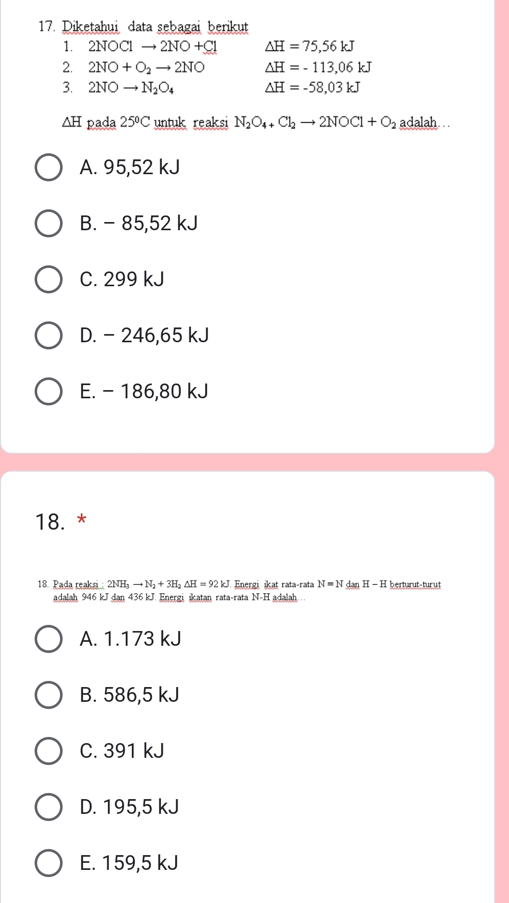 Diketahui data sebagai berikut
1. 2NOC1to 2NO+C1 △ H=75,56kJ
2. 2NO+O_2to 2NO △ H=-113,06kJ
3. 2NOto N_2O_4 △ H=-58,03kJ
AH pada 25ºC untuk reaksi N_2O_4+Cl_2to 2NOCl+O_2 adalah. .
A. 95,52 kJ
B. - 85,52 kJ
C. 299 kJ
D. - 246,65 kJ
E. - 186,80 kJ
18. *
18. Pada reaksi: 2NH_3to N_2+3H_2△ H=92kJ Energi ikat rata-rata Nequiv NdanH-H berturut-turut
adalah 946 kJ dan436k J. Energi ikatan rata-rata N-H adalah . .
A. 1.173 kJ
B. 586,5 kJ
C. 391 kJ
D. 195,5 kJ
E. 159,5 kJ