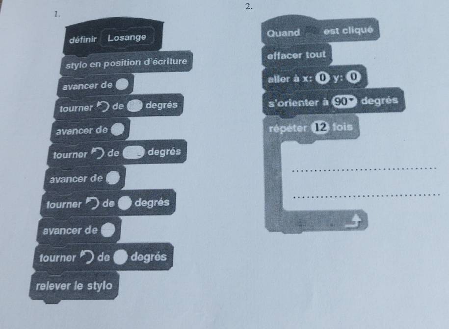 définir Losange Quand est cliqué 
stylo en position d'écriture effacer tout 
avancer de aller à x : ① y : 0 
tourner de degrés s'orienter à 90 degrés 
avancer de répéter ⑫ fois 
tourner de degrés 
_ 
avancer de 
tourner de degrés 
_ 
avancer de 
tourner de degrés 
relever le stylo