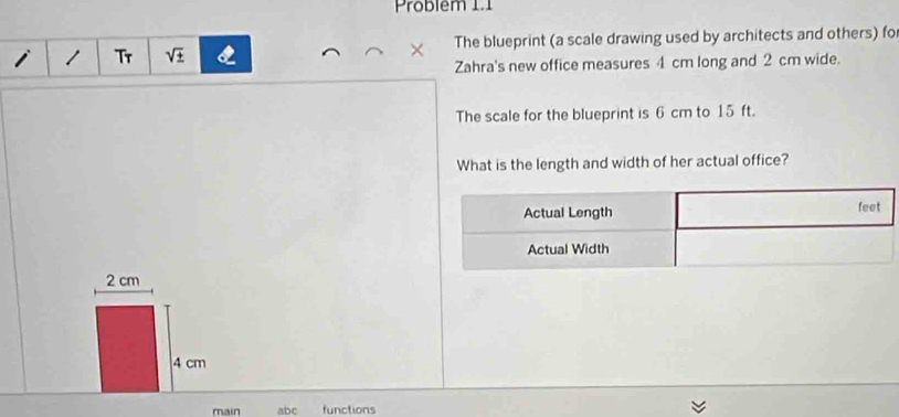 Problem 1.1 
i 1 Tr sqrt(± ) The blueprint (a scale drawing used by architects and others) fo 
× 
Zahra's new office measures 4 cm long and 2 cm wide. 
The scale for the blueprint is 6 cm to 15 ft. 
What is the length and width of her actual office?
2 cm
4 cm
main abc functions