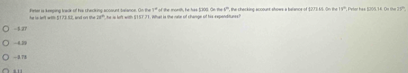 Peter is keeping track of his checking account balance. On the 1^(st) of the month, he has $300. On the 6 , the checking account shows a balance of $273.65. On the 19^(th) , Peter has $205.14. On the 25^(th). 
he is left with $173.52, and on the 28^(th) , he is left with $157.71. What is the rate of change of his expenditures?
-5.27
-4.39
-3.78
811