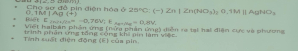 s (2,5 diem). 
Cho sơ đồ pin điện hóa ở 25°C:(-)Zn|Zn(NO_3)_2O, 1Mparallel AgNO_3
0,1M | Ag (+)
Biết E_Zn2+/Zn=-0,76V; E_Ag+/Ag=0,8V. 
Viết haibán phản ứng (nửa phản ứng) diễn ra tại hai điện cực và phương 
trình phản ứng tổng cộng khi pin làm việc. 
Tính suất điện động (E) của pin.