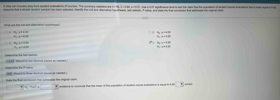 A data set includes data from student evaluations of courses. The summary statistics are n=96, overline x=3.84, s=0.51 1. Use a 0.01 significance level to test the claim that the population of student course evaluations has a mean equal to 4.00.
Assume that a simple random sample has been selected. Identify the null and alternative hypotheses, test statistic, P -value, and state the final conclusion that addresses the original claim.
What are the null and alternative hypotheses?
A. H_0:mu != 4.00 B. H_0:mu =4.00
H_1:mu =4.00
H_1:mu >4.00
D.
C. H_0:mu =4.00 H_0:mu =4.00
H_1:mu <4.00
H_1:mu != 4.00
Determine the test statistic.
- 3.07 (Round to two decimal places as needed.)
Determine the P -value.
.003 (Round to three decimal places as needed.)
State the final conclusion that addresses the original claim.
H_0. There is evidence to conclude that the mean of the population of student course evaluations is equal to 4.00 v correct.