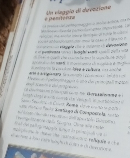 Un viaggio di devozione 
e penitenza 
L a pratica del pellegrinaggio é molto antica, ma no 
Medioevo diventa particolarmente importante. Lai 
relgiosi, ma anche intere famiglie di tutte le classi 
sociali abbandonano per mesí la casa e il lavoro e 
_ 
compiono un viaggio che è insieme di devozione 
e di penitenza verso i luoghi santi: quelli della vita 
di Gesú e quelli che custodivano le sepolture degli 
apostoli e dei santê. Il movimento di migliaia e migliai. 
di pellegrini fa circolare idee e cultura, ma anche 
arte é artigianato, favorendo i commerci. Infatti nel 
Medioevo il pellegrinaggio è uno dei principali motori 
deglí scambi e del progresso. 
Le destinazioni principali sono tre: Gerusalemme e 
loghi degli eventi narrati dai Vangeli, in particolare il 
Santo Sepolcro di Cristo; Roma, dove erano sepolti i 
santí Pietro e Paolo; Santiago di Compostela, sorto 
sul luogo ritenuto sepoltura dell'apostolo Gíacomo, 
evangelizzatore della Spagna. Oltre alle mete 
final del pellegrinaggio, lungo le principali vie si a 
moltiplicano le chiese che custodiscono reliquie e che 
diventano a loro volta luoghi di culto e di devozione.