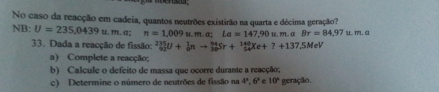 No caso da reacção em cadeia, quantos neutrões existirão na quarta e décima geração? 
NB: U=235,0439u.m.a n=1,009u.m.a; La=147,90u.m.aBr=84,97u.m.a
33. Dada a reacção de fissão: _(92)^(235)U+_0^(1nto _(38)^(94)Sr+_(54)^(140)Xe+?+137, 5MeV
a) Complete a reacção; 
b) Calcule o defeito de massa que ocorre durante a reacção; 
c) Determine o número de neutrões de fissão na 4^a), 6^a e 10° geração.