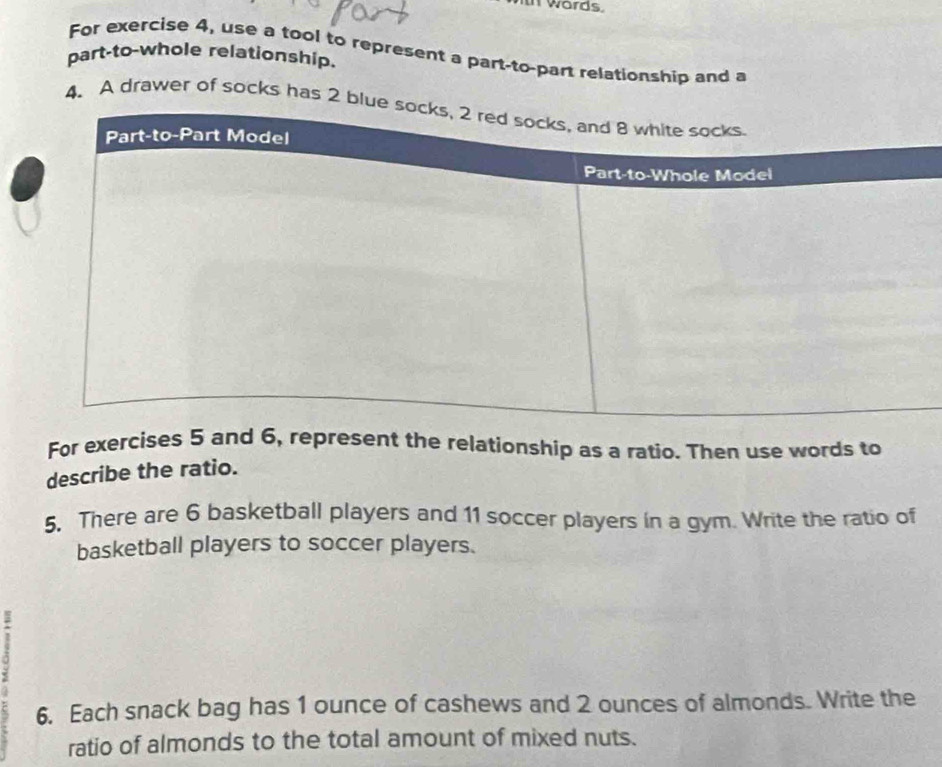 words 
For exercise 4, use a tool to represent a part-to-part relationship and a 
part-to-whole relationship. 
4. A drawer of socks has 2 blu 
For exercises 5 and 6, represent the relationship as a ratio. Then use words to 
describe the ratio. 
5. There are 6 basketball players and 11 soccer players in a gym. Write the ratio of 
basketball players to soccer players. 
6. Each snack bag has 1 ounce of cashews and 2 ounces of almonds. Write the 
ratio of almonds to the total amount of mixed nuts.