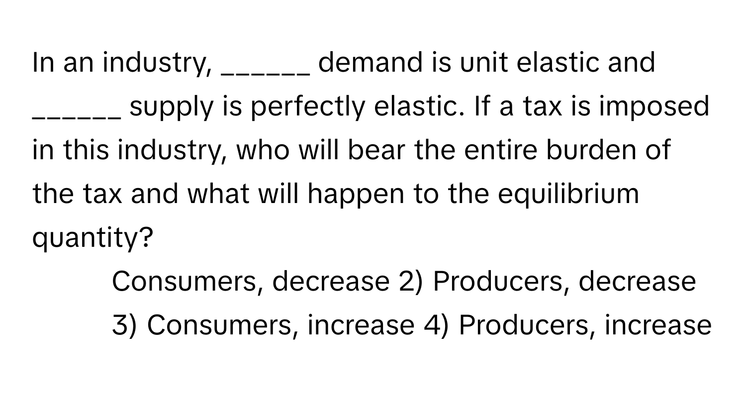 In an industry, ______ demand is unit elastic and ______ supply is perfectly elastic. If a tax is imposed in this industry, who will bear the entire burden of the tax and what will happen to the equilibrium quantity?

1) Consumers, decrease 2) Producers, decrease 3) Consumers, increase 4) Producers, increase