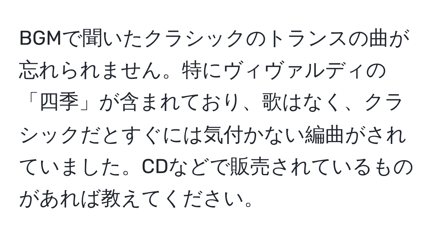 BGMで聞いたクラシックのトランスの曲が忘れられません。特にヴィヴァルディの「四季」が含まれており、歌はなく、クラシックだとすぐには気付かない編曲がされていました。CDなどで販売されているものがあれば教えてください。