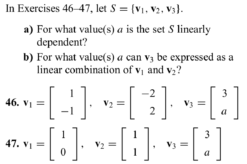 In Exercises 46-47, let S= v_1,v_2,v_3. 
a) For what value(s) a is the set S linearly 
dependent? 
b) For what value(s) a can V_3 be expressed as a 
linear combination of V_1 and V_2 ? 
46. v_1=beginbmatrix 1 -1endbmatrix , v_2=beginbmatrix -2 2endbmatrix , v_3=beginbmatrix 3 aendbmatrix
47. v_1=beginbmatrix 1 0endbmatrix , v_2=beginbmatrix 1 1endbmatrix , v_3=beginbmatrix 3 aendbmatrix