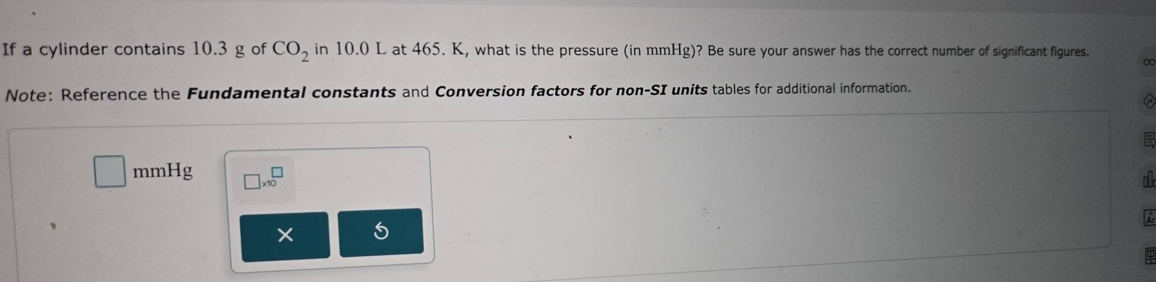 If a cylinder contains 10.3 g of CO_2 in 10.0 L at 465. K, what is the pressure (in mmHg)? Be sure your answer has the correct number of significant figures. 
∞ 
Note: Reference the Fundamental constants and Conversion factors for non-SI units tables for additional information. 
E
□ mmHg □ * 10^(□)
11 
、 
X 
5