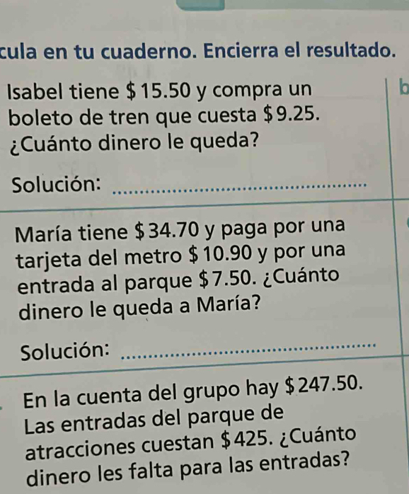 cula en tu cuaderno. Encierra el resultado. 
Isabel tiene $15.50 y compra un 
lo 
boleto de tren que cuesta $9.25. 
¿Cuánto dinero le queda? 
Solución:_ 
_ 
María tiene $34.70 y paga por una 
tarjeta del metro $10.90 y por una 
entrada al parque $7.50. ¿Cuánto 
dinero le queda a María? 
Solución:_ 
En la cuenta del grupo hay $ 247.50. 
Las entradas del parque de 
atracciones cuestan $425. ¿Cuánto 
dinero les falta para las entradas?