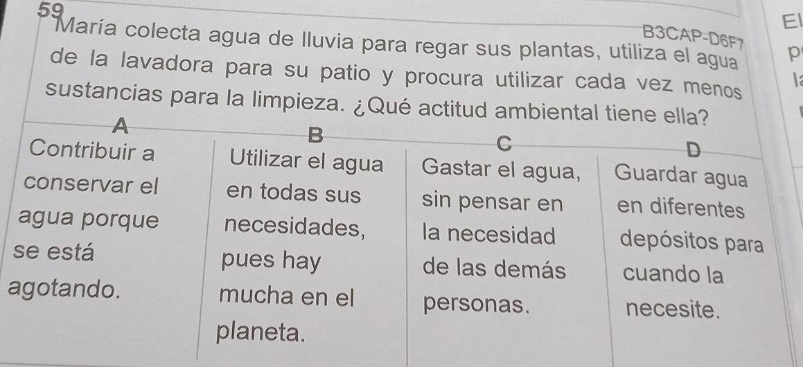 El 
B3CAP-D6F7 
María colecta agua de lluvia para regar sus plantas, utiliza el agua p 
de la lavadora para su patio y procura utilizar cada vez menos 
la 
sustancias para la limpieza. ¿Qué a 
a