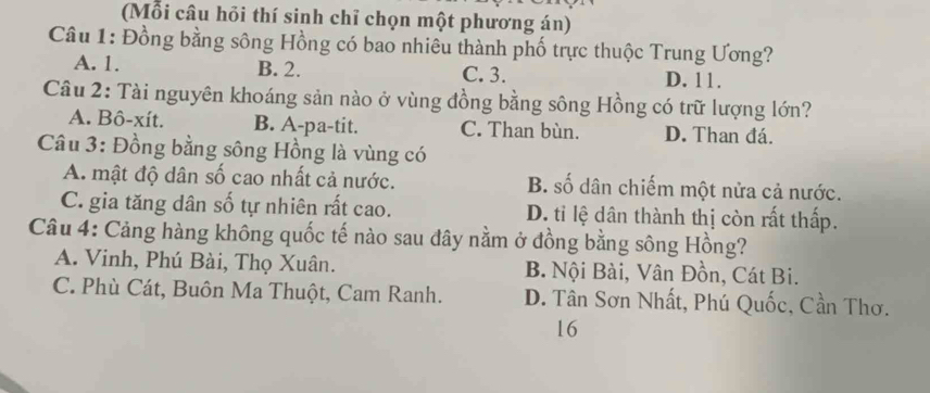 (Mỗi câu hỏi thí sinh chỉ chọn một phương án)
Câu 1: Đồng bằng sông Hồng có bao nhiêu thành phố trực thuộc Trung Ương?
A. 1. B. 2. C. 3. D. 11.
Câu 2: Tài nguyên khoáng sản nào ở vùng đồng bằng sông Hồng có trữ lượng lớn?
A. Bô-xít. B. A-pa-tit. C. Than bùn. D. Than đá.
Câu 3: Đồng bằng sông Hồng là vùng có
A. mật độ dân số cao nhất cả nước. B. số dân chiếm một nửa cả nước.
C. gia tăng dân số tự nhiên rất cao. D. tỉ lệ dân thành thị còn rất thấp.
Câu 4: Cảng hàng không quốc tế nào sau đây nằm ở đồng bằng sông Hồng?
A. Vinh, Phú Bài, Thọ Xuân. B. Nội Bài, Vân Đồn, Cát Bi.
C. Phù Cát, Buôn Ma Thuột, Cam Ranh. D. Tân Sơn Nhất, Phú Quốc, Cần Thơ.
16