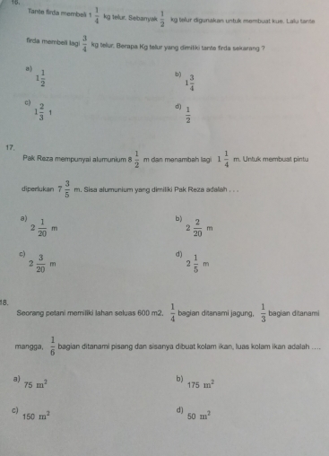 Tante firda membel 1 1/4 k_0 telur. Sebarryak  1/2 
kg telur digunakan untuk membuat kue. Laiu tante
firda membell lagi  3/4  kg telur. Berapa Kg telur yang dimiliki tante firda sekarang ?
a) 1 1/2 
b) 1 3/4 
c) 1 2/3 1
d()  1/2 
17, 1 1/4 m Untuk membual pintu
Pak Reza mempunyai alumunium 8 1/2  m dan mənambah lagi
diperlukan 7 3/5 m. Sisa alumunium yang dimiliki Pak Reza adalah . . .
a) 2 1/20 m
b) 2 2/20 m
c) 2 3/20 m
d) 2 1/5 m
18.
Seorang petani memiliki Jahan seluas 600 m2.  1/4  bagian ditanami jagung,  1/3  bagian ditanami
mangga,  1/6  bagian ditanami pisang dan sisanya dibuat kolam ikan, luas kolam ikan adalah ....
a) 75m^2
b)
175m^2
c)
150m^2
d) 50m^2