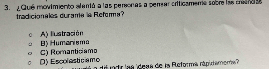 ¿Qué movimiento alentó a las personas a pensar críticamente sobre las creencias
tradicionales durante la Reforma?
A) Ilustración
B) Humanismo
C) Romanticismo
D) Escolasticismo
a di dir las ideas de la Reforma rápidamente?