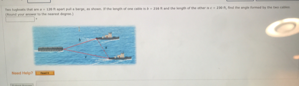 Two tugboats that are a=120ft apart pull a barge, as shown. If the length of one cable is b=216ft and the length of the other is c=230ft t, find the angle formed by the two cables. 
(Round your answer to the nearest degree.) 
Need Help? Read it