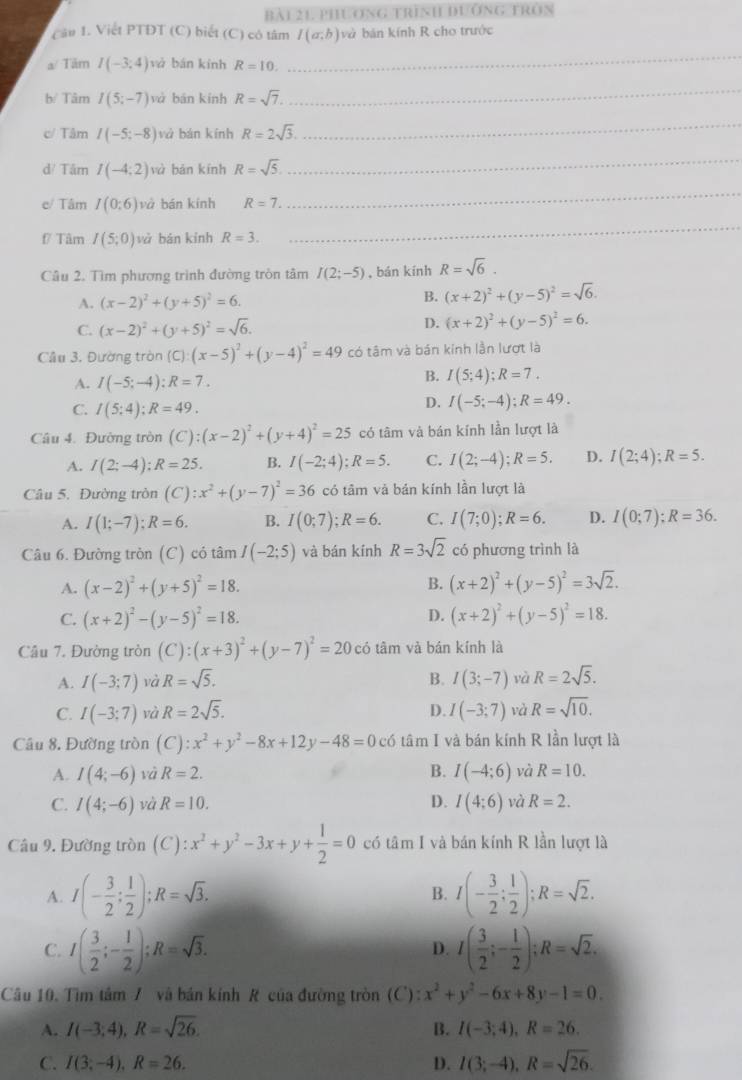 BAI21 PHUONG TRìNH DUỐNG FRòN
Cầu 1. Viết PTDT (C) biết (C) có tâm I(a;b) và bán kính R cho trước
a/ Tâm I(-3;4) và bán kính R=10.
_
b Tâm I(5;-7) và bān kính R=sqrt(7).
_
Tâm I(-5;-8) và bàn kính R=2sqrt(3).
_
d/ Tâm I(-4;2) và bǎn kính R=sqrt(5)
_
e/ Tâm I(0:6) và bán kính R=7.
_
f Tâm I(5;0) và bán kính R=3.
_
Câu 2. Tìm phương trình đường tròn tâm I(2;-5) ,bán kính R=sqrt(6).
A. (x-2)^2+(y+5)^2=6. B. (x+2)^2+(y-5)^2=sqrt(6).
C. (x-2)^2+(y+5)^2=sqrt(6).
D. (x+2)^2+(y-5)^2=6.
Câu 3. Đường tròn (C):(x-5)^2+(y-4)^2=49 có tâm và bán kính lần lượt là
A. I(-5;-4):R=7.
B. I(5;4);R=7.
C. I(5;4);R=49.
D. I(-5;-4);R=49.
Câu 4. Đường tròn (C):(x-2)^2+(y+4)^2=25 có tâm và bán kính lần lượt là
A. I(2;-4):R=25. B. I(-2;4);R=5. C. I(2;-4);R=5. D. I(2;4);R=5.
Câu 5. Đường tròn (C):x^2+(y-7)^2=36 có tâm và bán kính lần lượt là
A. I(1;-7);R=6. B. I(0;7);R=6. C. I(7;0);R=6. D. I(0;7);R=36.
Câu 6. Đường tròn (C) có tâm I(-2:5) và bán kính R=3sqrt(2) có phương trình là
A. (x-2)^2+(y+5)^2=18. B. (x+2)^2+(y-5)^2=3sqrt(2).
C. (x+2)^2-(y-5)^2=18. D. (x+2)^2+(y-5)^2=18.
Câu 7. Đường tròn (C):(x+3)^2+(y-7)^2=20 có tâm và bán kính là
A. I(-3;7) và R=sqrt(5). B. I(3;-7) và R=2sqrt(5).
C. I(-3;7) và R=2sqrt(5). D. I(-3;7) và R=sqrt(10).
Câu 8. Đường tròn (C):x^2+y^2-8x+12y-48=0 có tâm I và bán kính R lần lượt là
A. I(4;-6) và R=2. B. I(-4;6) và R=10.
C. I(4;-6) và R=10. D. I(4:6) và R=2.
Câu 9. Đường tròn (C):x^2+y^2-3x+y+ 1/2 =0 có tâm I và bán kính R lần lượt là
A. I(- 3/2 ; 1/2 );R=sqrt(3). I(- 3/2 ; 1/2 );R=sqrt(2).
B.
C. I( 3/2 ;- 1/2 );R=sqrt(3). I( 3/2 ;- 1/2 );R=sqrt(2).
D.
Câu 10. Tìm tâm 7 và bản kính R của đường tròn (C): x^2+y^2-6x+8y-1=0.
A. I(-3;4),R=sqrt(26). B. I(-3;4),R=26.
C. I(3;-4),R=26. D. I(3;-4),R=sqrt(26).