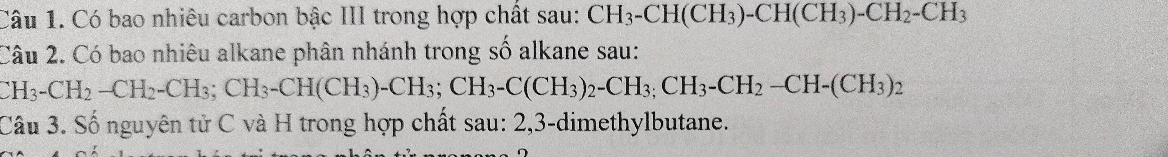 Có bao nhiêu carbon bậc III trong hợp chất sau: CH_3-CH(CH_3)-CH(CH_3)-CH_2-CH_3
Câu 2. Có bao nhiêu alkane phân nhánh trong số alkane sau:
H_3-CH_2-CH_2-CH_3; CH_3-CH(CH_3)-CH_3; CH_3-C(CH_3)_2-CH_2-CH-(CH_3)_2
Câu 3. Số nguyên tử C và H trong hợp chất sau: 2, 3 -dimethylbutane.