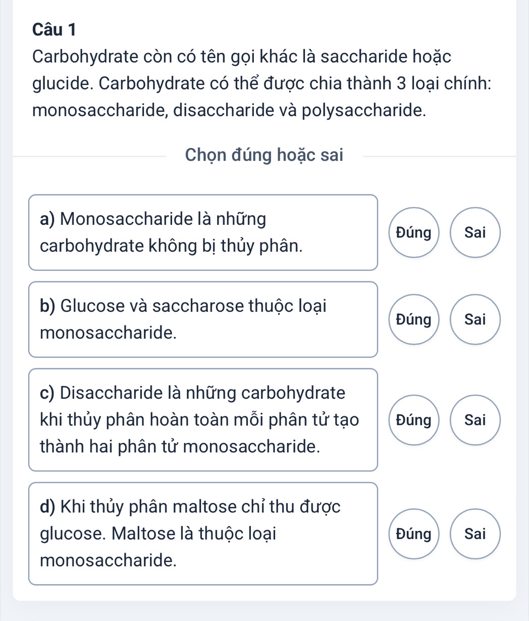 Carbohydrate còn có tên gọi khác là saccharide hoặc
glucide. Carbohydrate có thể được chia thành 3 loại chính:
monosaccharide, disaccharide và polysaccharide.
Chọn đúng hoặc sai
a) Monosaccharide là những
Đúng Sai
carbohydrate không bị thủy phân.
b) Glucose và saccharose thuộc loại
Đúng Sai
monosaccharide.
c) Disaccharide là những carbohydrate
khi thủy phân hoàn toàn mỗi phân tử tạo Đúng Sai
thành hai phân tử monosaccharide.
d) Khi thủy phân maltose chỉ thu được
glucose. Maltose là thuộc loại Đúng Sai
monosaccharide.