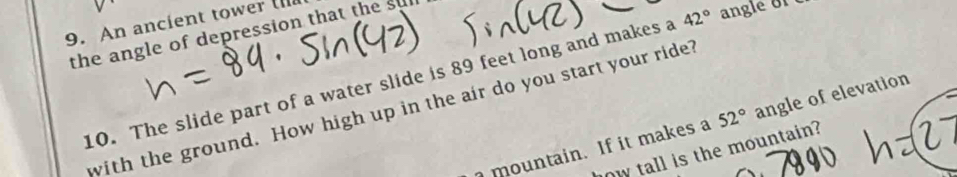 An ancient tower (II 
the angle of depression that the su 
10. The slide part of a water slide is 89 feet long and makes a 42° angle f 
with the ground. How high up in the air do you start your ride? 
mou ntain. If it makes a 52° angle of elevation 
w tall is the mountain?