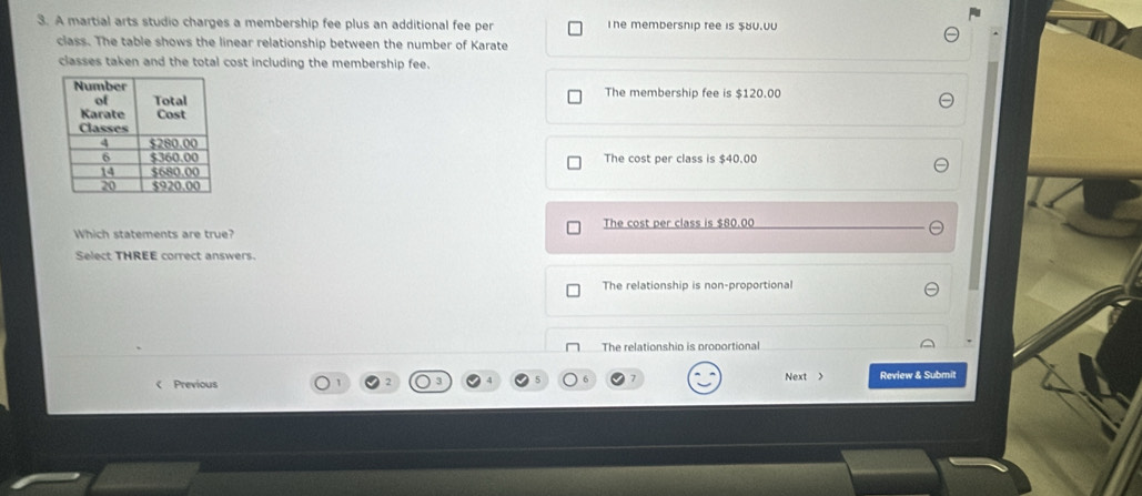 A martial arts studio charges a membership fee plus an additional fee per The membersnip tee is $8u.0u
class. The table shows the linear relationship between the number of Karate
classes taken and the total cost including the membership fee.
The membership fee is $120.00
The cost per class is $40.00
Which statements are true? The cost per class is $80.00
Select THREE correct answers.
The relationship is non-proportional
The relationship is proportional
< Previous Next > Review & Submit