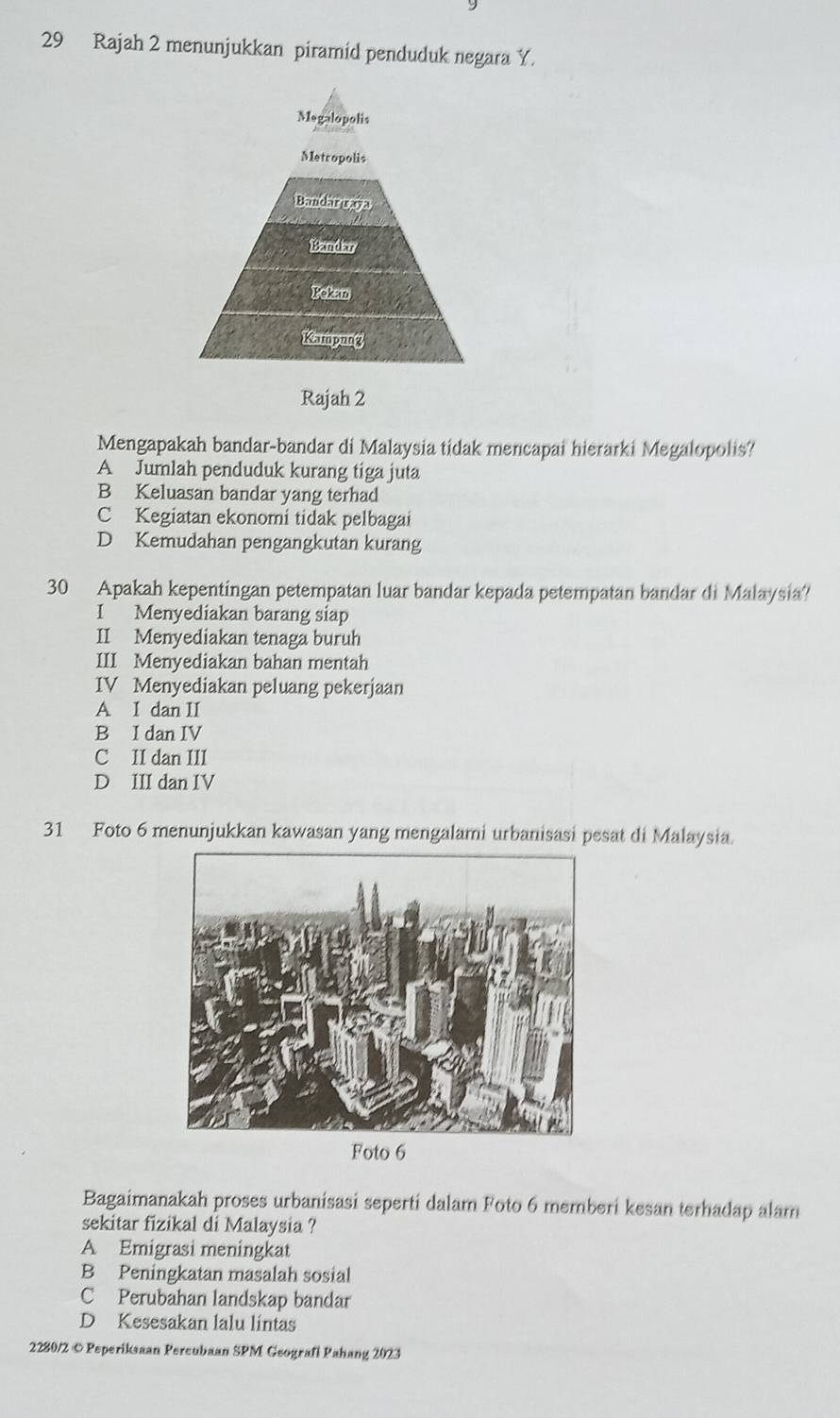 Rajah 2 menunjukkan piramid penduduk negara Y.
Megalopolis
Metropolis
Bandar raya
Bandar
Pekan
Kampung
Rajah 2
Mengapakah bandar-bandar di Malaysia tidak mencapai hierarki Megalopolis?
A Jumlah penduduk kurang tiga juta
B Keluasan bandar yang terhad
C Kegiatan ekonomi tidak pelbagai
D Kemudahan pengangkutan kurang
30 Apakah kepentingan petempatan luar bandar kepada petempatan bandar di Malaysia?
I Menyediakan barang siap
II Menyediakan tenaga buruh
III Menyediakan bahan mentah
IV Menyediakan peluang pekerjaan
A I dan II
B I dan IV
C II dan III
D III dan IV
31 Foto 6 menunjukkan kawasan yang mengalami urbanisasi pesat di Malaysia.
Foto 6
Bagaimanakah proses urbanisasi seperti dalam Foto 6 memberi kesan terhadap alam
sekitar fizikal di Malaysia ?
A Emigrasi meningkat
B Peningkatan masalah sosial
C Perubahan landskap bandar
D Kesesakan lalu lintas
2280/2 © Peperiksaan Percubaan SPM Geografi Pahang 2023