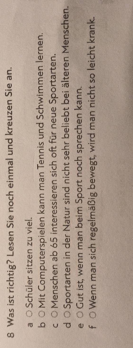 Was ist richtig? Lesen Sie noch einmal und kreuzen Sie an.
a Schüler sitzen zu viel.
b Mit Computerspielen kann man Tennis und Schwimmen lernen.
C Menschen ab 65 interessieren sich oft für neue Sportarten.
d Sportarten in der Natur sind nicht sehr beliebt bei älteren Menschen.
e Gut ist, wenn man beim Sport noch sprechen kann.
f 0 Wenn man sich regelmäßig bewegt, wird man nicht so leicht krank.