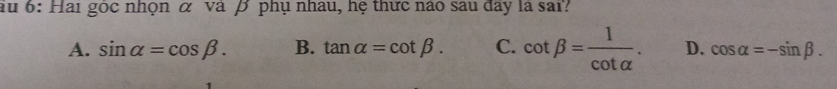 au 6: Hai gọc nhọn α va β phụ nhâu, hệ thực nao sau day là sai?
A. sin alpha =cos beta. B. tan alpha =cot beta. C. cot beta = 1/cot alpha  . D. cos alpha =-sin beta.