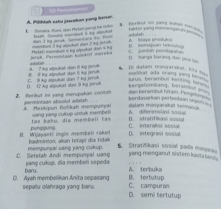 Uji Pemahaman
A. Pilihlah satu jawaban yang benar.
1. Sonata, Roni, dan Melati pergi ke toko 3. Berikut ini yang bukon merupak 
buah. Sonata membeli 5 kg alpukat
faktor yang memengaruhi penawar  
dan 3 kg jeruk. Sementara itu, Roni adalah . . . .
membeli 3 kg alpukat dan 2 kg jeruk. A. biaya produksi
Melati membeli 4 kg alpukat dan 4 kg
B. kemajuan teknologi
jeruk. Permintaan kolektif mereka C. jumlah pendapatan
D. harga barang dan jasa lain
adalah . . . .
A. 7 kg alpukat dan 6 kg jeruk 4.Di dalam masyarakat, kita d
B. 8 kg alpukat dan 5 kg jeruk melihat ada orang yang berambu t
C. 9 kg alpukat dan 7 kg jeruk lurus, berambut keriting, berambu
D. 12 kg alpukat dan 9 kg jeruk
bergelombang, berambut pirang
2. Berikut ini yang merupakan contoh dan berambut hitam. Pengelompok
permintaan absolut adalah . . .
berdasarkan perbedaan seperti ini
A. Meskipun Rofikah mempunyai dalam masyarakat termasuk . . .
uang yang cukup untuk membeli A. diferensiasi sosial
tas bahu, dia membeli tas B. stratifikasi sosial
punggung.
C. interaksi sosial
B. Wijayanti ingin membeli raket D. integrasi sosial
badminton, akan tetapi dia tidak
mempunyai uang yang cukup. 5. Stratifikasi sosial pada masyarak
C. Setelah Andi mempunyai uang yang menganut sistem kasta bersif 
yang cukup, dia membeli sepeda . .
baru. A. terbuka
D. Ayah membelikan Anita sepasang B. tertutup
sepatu olahraga yang baru. C. campuran
D. semi tertutup