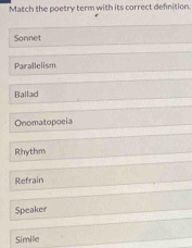 Match the poetry term with its correct definition.
Sonnet
Parallelism
Ballad
Onomatopocia
Rhythm
Refrain
Speaker
Simile