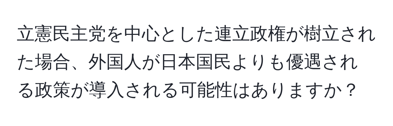 立憲民主党を中心とした連立政権が樹立された場合、外国人が日本国民よりも優遇される政策が導入される可能性はありますか？