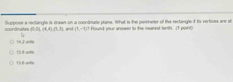 coordinates Suppose a rectangle is drawn on a coordinate plane. What is the perimeter of the rectangle if its vertices are at
(0,0),(4,4),(5,3) , and (1,-1)? Found your answer to the nearest ferth. (1 point
14.2 uns
13.8 units
13. 6 - units