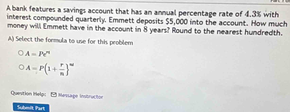 A bank features a savings account that has an annual percentage rate of 4.3% with 
interest compounded quarterly. Emmett deposits $5,000 into the account. How much 
money will Emmett have in the account in 8 years? Round to the nearest hundredth. 
A) Select the formula to use for this problem
A=Pe^(rt)
A=P(1+ r/n  ^nt
Question Help: Message instructor 
Submit Part