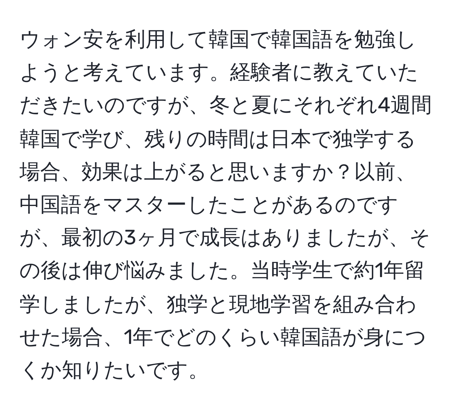 ウォン安を利用して韓国で韓国語を勉強しようと考えています。経験者に教えていただきたいのですが、冬と夏にそれぞれ4週間韓国で学び、残りの時間は日本で独学する場合、効果は上がると思いますか？以前、中国語をマスターしたことがあるのですが、最初の3ヶ月で成長はありましたが、その後は伸び悩みました。当時学生で約1年留学しましたが、独学と現地学習を組み合わせた場合、1年でどのくらい韓国語が身につくか知りたいです。