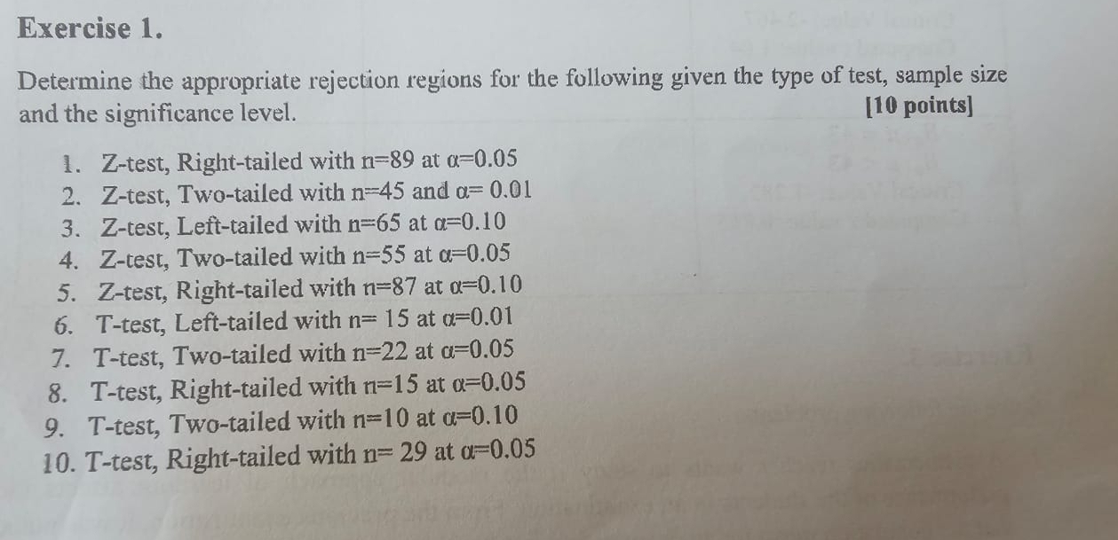 Determine the appropriate rejection regions for the following given the type of test, sample size 
and the significance level. [10 points] 
1. Z-test, Right-tailed with n=89 at alpha =0.05
2. Z-test, Two-tailed with n=45 and alpha =0.01
3. Z-test, Left-tailed with n=65 at alpha =0.10
4. Z-test, Two-tailed with n=55 at alpha =0.05
5. Z -test, Right-tailed with n=87 at alpha =0.10
6. T-test, Left-tailed with n=15 at alpha =0.01
7. T-test, Two-tailed with n=22 at alpha =0.05
8. T-test, Right-tailed with n=15 at alpha =0.05
9. T-test, Two-tailed with n=10 at alpha =0.10
10. T-test, Right-tailed with n=29 at alpha =0.05