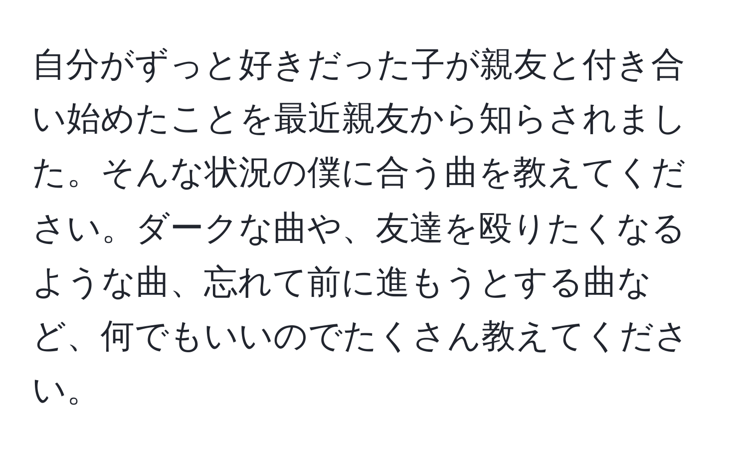 自分がずっと好きだった子が親友と付き合い始めたことを最近親友から知らされました。そんな状況の僕に合う曲を教えてください。ダークな曲や、友達を殴りたくなるような曲、忘れて前に進もうとする曲など、何でもいいのでたくさん教えてください。