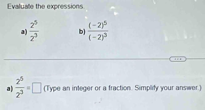 Evaluate the expressions 
a)  2^5/2^3  frac (-2)^5(-2)^3
b) 
a)  2^5/2^3 =□ (Type an integer or a fraction. Simplify your answer.)