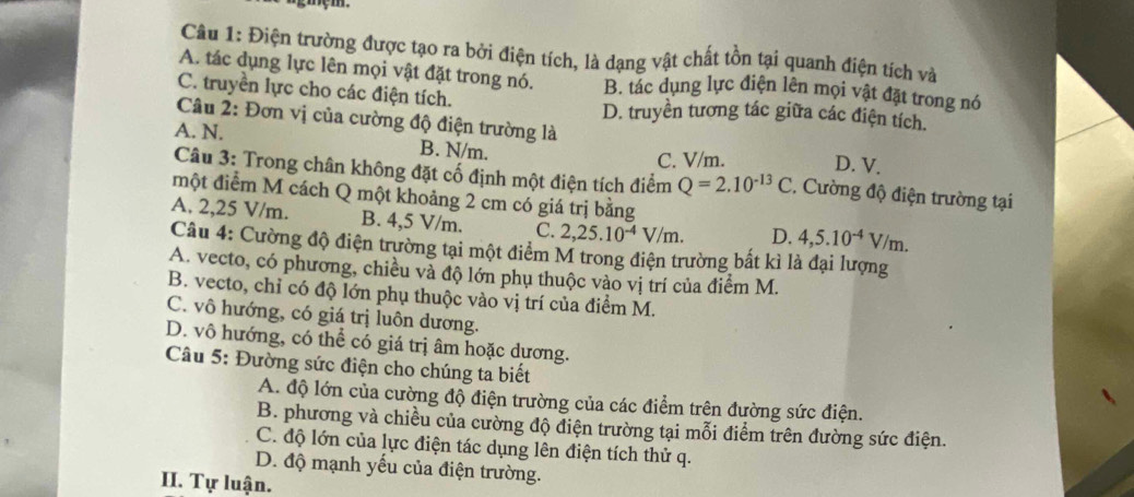 Điện trường được tạo ra bởi điện tích, là dạng vật chất tồn tại quanh điện tích và
A. tác dụng lực lên mọi vật đặt trong nó. B. tác dụng lực điện lên mọi vật đặt trong nó
C. truyền lực cho các điện tích. D. truyền tương tác giữa các điện tích.
Câu 2: Đơn vị của cường độ điện trường là
C. V/m. D. V.
A. N. B. N/m. .  Cường độ điện trường tại
Câu 3: Trong chân không đặt cố định một điện tích điểm Q=2.10^(-13)C
một điểm M cách Q một khoảng 2 cm có giá trị bằng
A. 2,25 V/m. B. 4,5 V/m. C. 2,25.10^(-4)V/m. D. 4,5.10^(-4)V/m.
Câu 4: Cường độ điện trường tại một điểm M trong điện trường bất kì là đại lượng
A. vecto, có phương, chiều và độ lớn phụ thuộc vào vị trí của điểm M.
B. vecto, chỉ có độ lớn phụ thuộc vào vị trí của điểm M.
C. vô hướng, có giá trị luôn dương.
D. vô hướng, có thể có giá trị âm hoặc dương.
Câu 5: Đường sức điện cho chúng ta biết
A. độ lớn của cường độ điện trường của các điểm trên đường sức điện.
B. phương và chiều của cường độ điện trường tại mỗi điểm trên đường sức điện.
C. độ lớn của lực điện tác dụng lên điện tích thử q.
D. độ mạnh yếu của điện trường.
III. Tự luận.