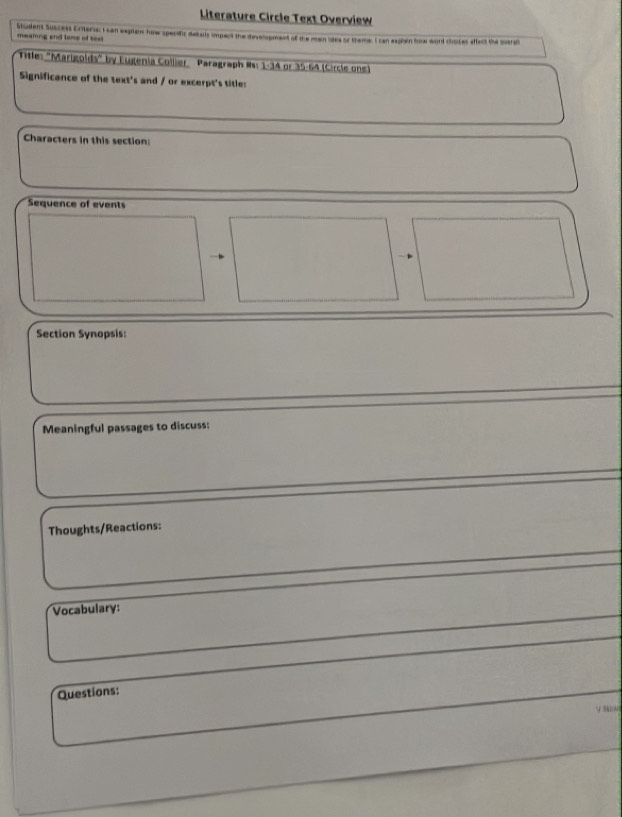 Literature Circle Text Overview 
Student Suscess Enteria: I can eeplai how sperific debails impect the devespment of the main ites or theme. I can esphain how word choces affect the svara 
mearing and lons of text 
Title: "Marigolds" by Eugenia Collier, Paragraph #s: 1-34 or 35-64 (Circle one) 
Significance of the text's and / or excerpt's title: 
Characters in this section 
Sequence of events 
Section Synopsis: 
Meaningful passages to discuss: 
Thoughts/Reactions: 
Vocabulary: 
Questions: