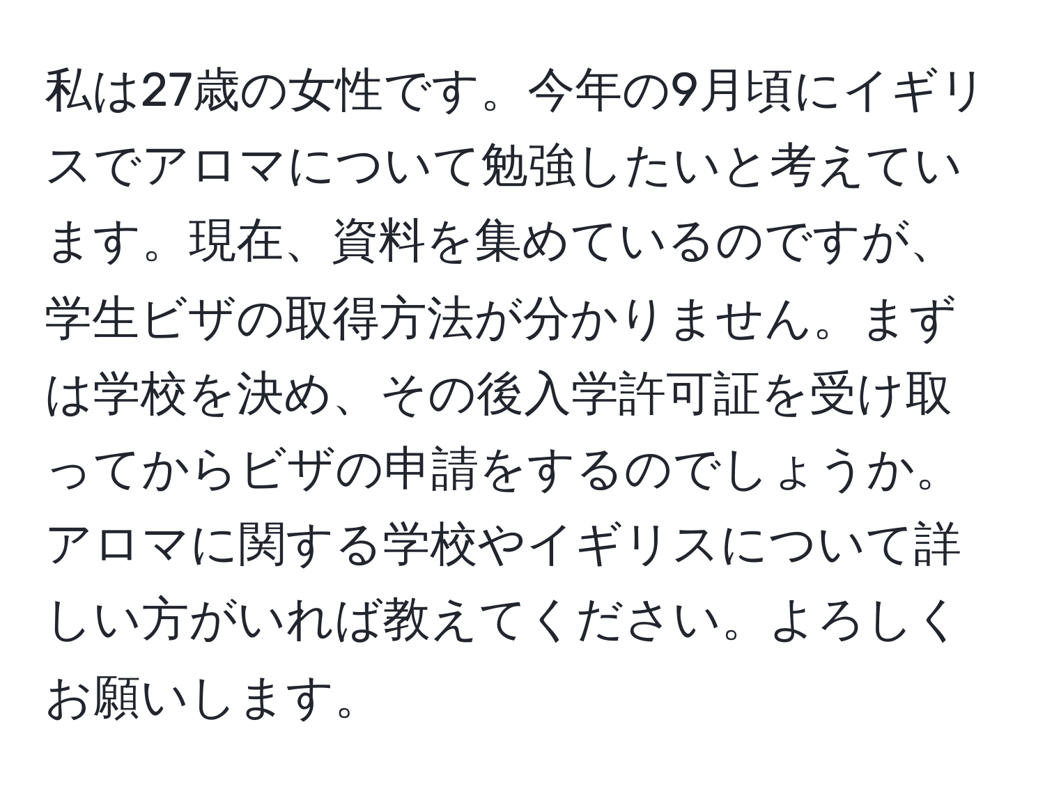 私は27歳の女性です。今年の9月頃にイギリスでアロマについて勉強したいと考えています。現在、資料を集めているのですが、学生ビザの取得方法が分かりません。まずは学校を決め、その後入学許可証を受け取ってからビザの申請をするのでしょうか。アロマに関する学校やイギリスについて詳しい方がいれば教えてください。よろしくお願いします。