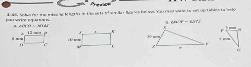 Preview 
3-65. Solve for the missing lengths in the sets of similar figures below. You may want to set up tables to help 
you write equations. 
b. △ NOPsim △ XYZ
a. ABCD ~ JKLM