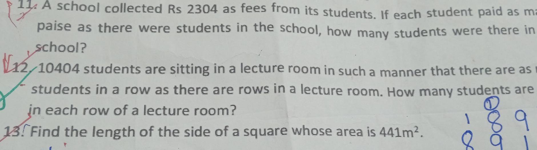 11: A school collected Rs 2304 as fees from its students. If each student paid as m 
paise as there were students in the school, how many students were there in 
school? 
12/ 10404 students are sitting in a lecture room in such a manner that there are as 
students in a row as there are rows in a lecture room. How many students are 
in each row of a lecture room? 
13. Find the length of the side of a square whose area is 441m^2.