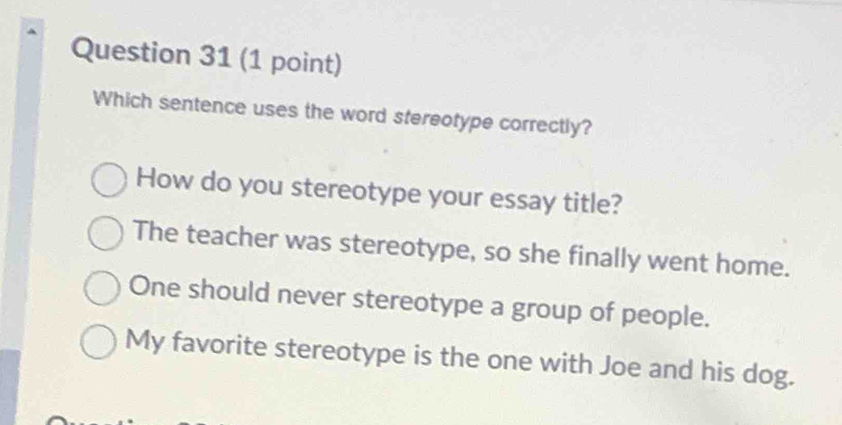 Which sentence uses the word stereotype correctly?
How do you stereotype your essay title?
The teacher was stereotype, so she finally went home.
One should never stereotype a group of people.
My favorite stereotype is the one with Joe and his dog.