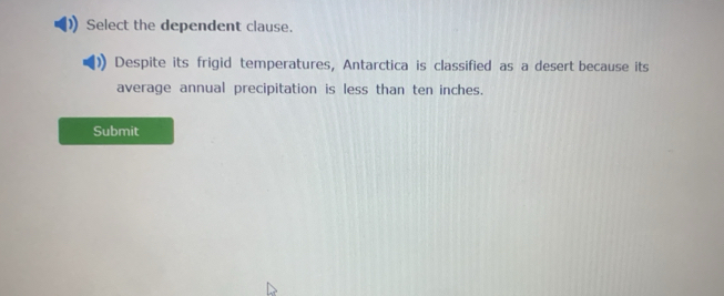 Select the dependent clause. 
Despite its frigid temperatures, Antarctica is classified as a desert because its 
average annual precipitation is less than ten inches. 
Submit